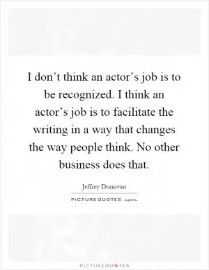 I don’t think an actor’s job is to be recognized. I think an actor’s job is to facilitate the writing in a way that changes the way people think. No other business does that Picture Quote #1