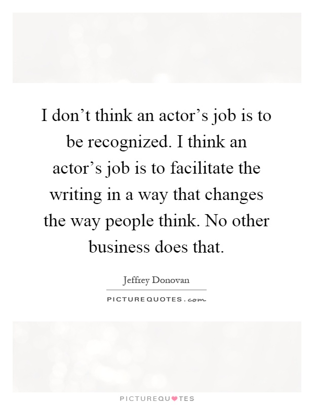 I don't think an actor's job is to be recognized. I think an actor's job is to facilitate the writing in a way that changes the way people think. No other business does that Picture Quote #1