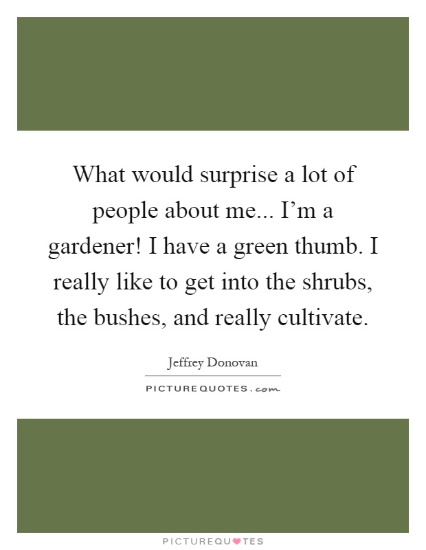What would surprise a lot of people about me... I'm a gardener! I have a green thumb. I really like to get into the shrubs, the bushes, and really cultivate Picture Quote #1