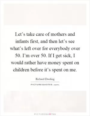 Let’s take care of mothers and infants first, and then let’s see what’s left over for everybody over 50. I’m over 50. If I get sick, I would rather have money spent on children before it’s spent on me Picture Quote #1