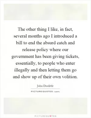 The other thing I like, in fact, several months ago I introduced a bill to end the absurd catch and release policy where our government has been giving tickets, essentially, to people who enter illegally and then letting them go and show up of their own volition Picture Quote #1