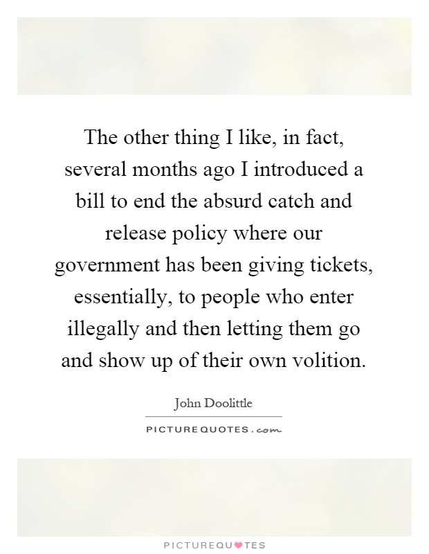 The other thing I like, in fact, several months ago I introduced a bill to end the absurd catch and release policy where our government has been giving tickets, essentially, to people who enter illegally and then letting them go and show up of their own volition Picture Quote #1