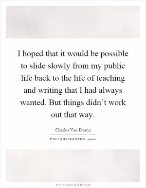 I hoped that it would be possible to slide slowly from my public life back to the life of teaching and writing that I had always wanted. But things didn’t work out that way Picture Quote #1
