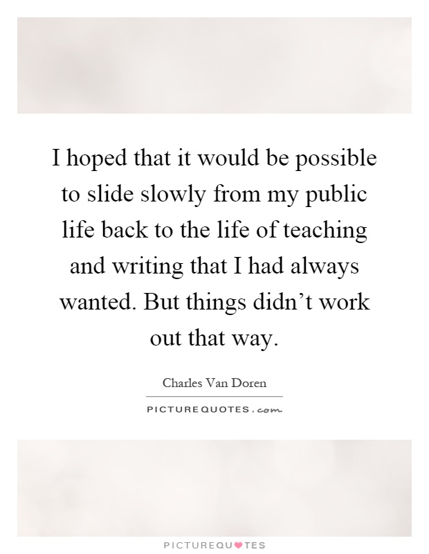 I hoped that it would be possible to slide slowly from my public life back to the life of teaching and writing that I had always wanted. But things didn't work out that way Picture Quote #1
