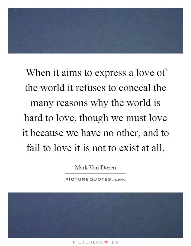 When it aims to express a love of the world it refuses to conceal the many reasons why the world is hard to love, though we must love it because we have no other, and to fail to love it is not to exist at all Picture Quote #1
