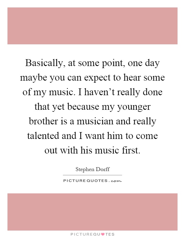 Basically, at some point, one day maybe you can expect to hear some of my music. I haven't really done that yet because my younger brother is a musician and really talented and I want him to come out with his music first Picture Quote #1