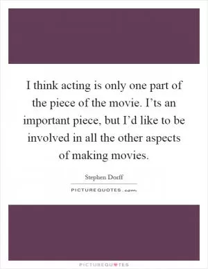 I think acting is only one part of the piece of the movie. I’ts an important piece, but I’d like to be involved in all the other aspects of making movies Picture Quote #1
