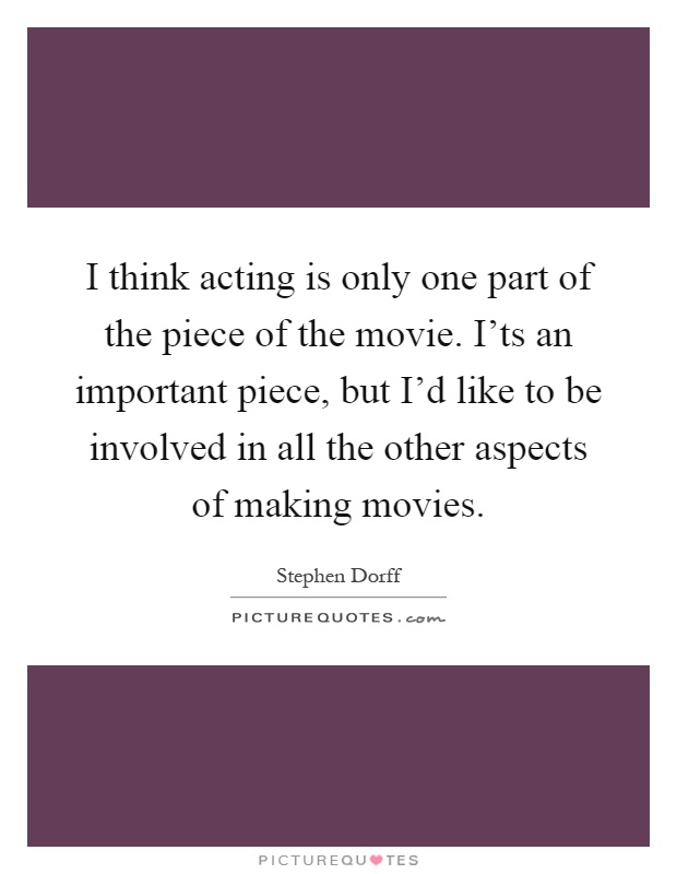 I think acting is only one part of the piece of the movie. I'ts an important piece, but I'd like to be involved in all the other aspects of making movies Picture Quote #1