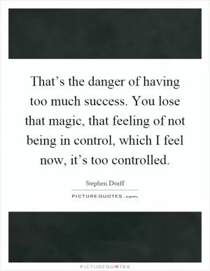 That’s the danger of having too much success. You lose that magic, that feeling of not being in control, which I feel now, it’s too controlled Picture Quote #1