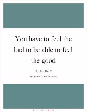 You have to feel the bad to be able to feel the good Picture Quote #1