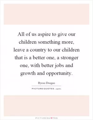 All of us aspire to give our children something more, leave a country to our children that is a better one, a stronger one, with better jobs and growth and opportunity Picture Quote #1