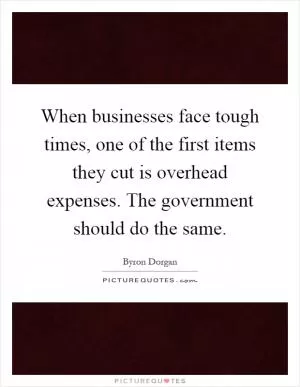 When businesses face tough times, one of the first items they cut is overhead expenses. The government should do the same Picture Quote #1