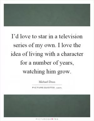 I’d love to star in a television series of my own. I love the idea of living with a character for a number of years, watching him grow Picture Quote #1