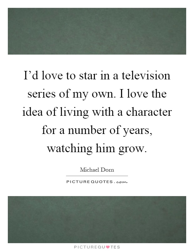 I'd love to star in a television series of my own. I love the idea of living with a character for a number of years, watching him grow Picture Quote #1