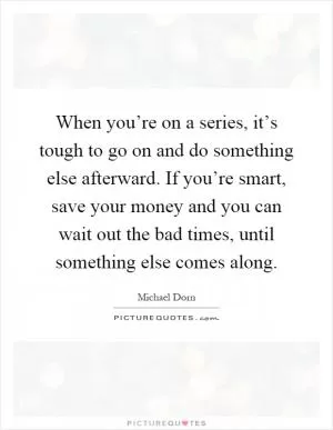 When you’re on a series, it’s tough to go on and do something else afterward. If you’re smart, save your money and you can wait out the bad times, until something else comes along Picture Quote #1