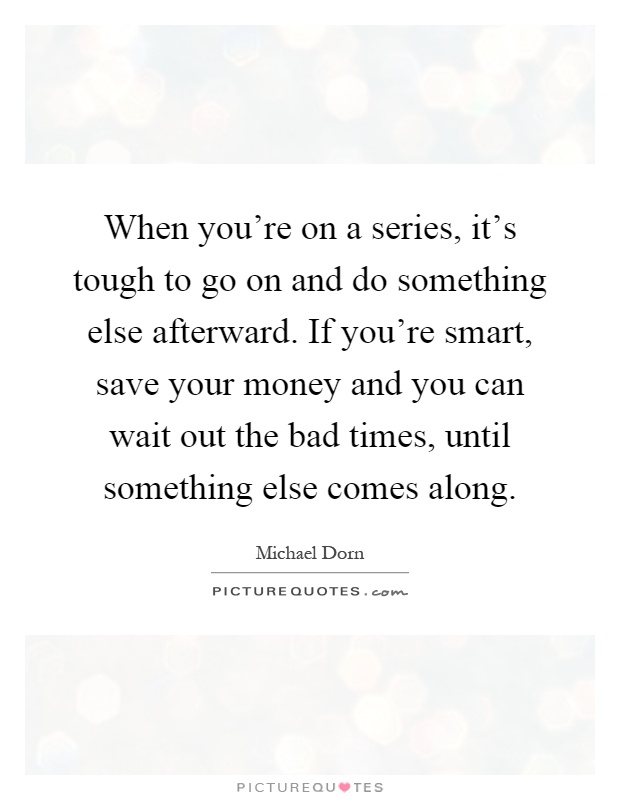 When you're on a series, it's tough to go on and do something else afterward. If you're smart, save your money and you can wait out the bad times, until something else comes along Picture Quote #1