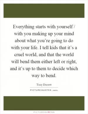 Everything starts with yourself / with you making up your mind about what you’re going to do with your life. I tell kids that it’s a cruel world, and that the world will bend them either left or right, and it’s up to them to decide which way to bend Picture Quote #1