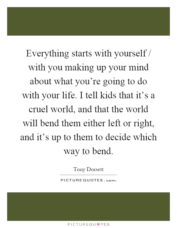 Everything starts with yourself / with you making up your mind about what you're going to do with your life. I tell kids that it's a cruel world, and that the world will bend them either left or right, and it's up to them to decide which way to bend Picture Quote #1