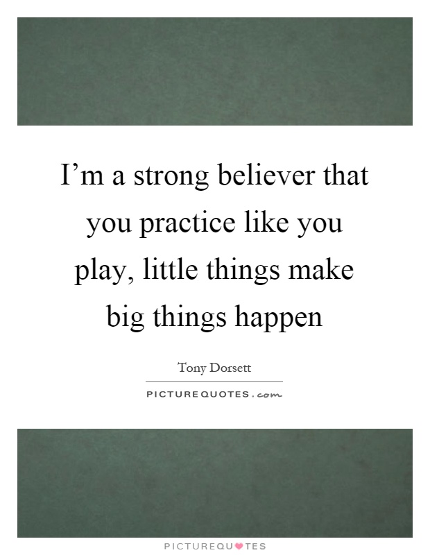 I'm a strong believer that you practice like you play, little things make big things happen Picture Quote #1