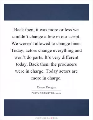 Back then, it was more or less we couldn’t change a line in our script. We weren’t allowed to change lines. Today, actors change everything and won’t do parts. It’s very different today. Back then, the producers were in charge. Today actors are more in charge Picture Quote #1