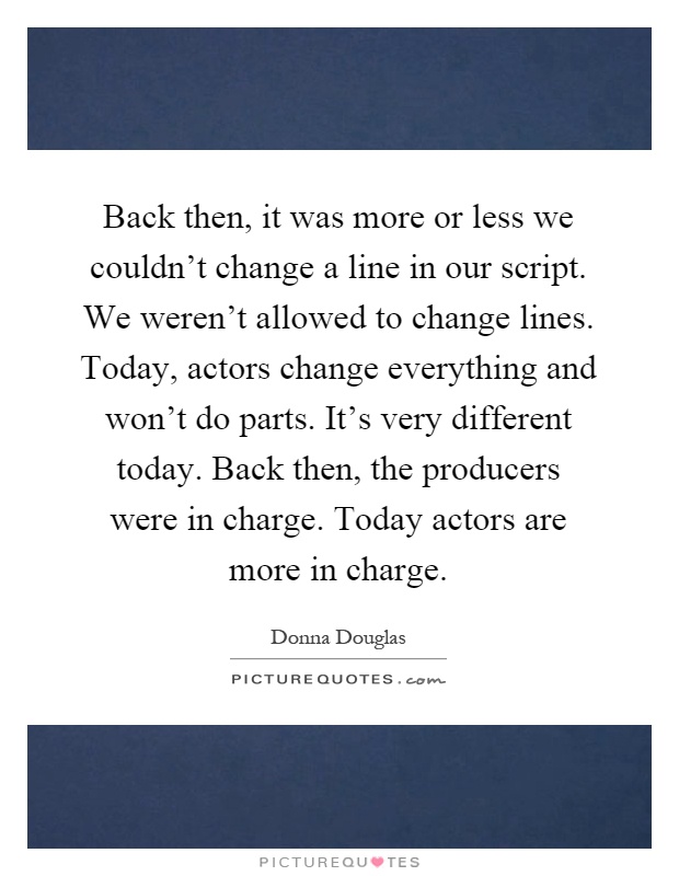 Back then, it was more or less we couldn't change a line in our script. We weren't allowed to change lines. Today, actors change everything and won't do parts. It's very different today. Back then, the producers were in charge. Today actors are more in charge Picture Quote #1