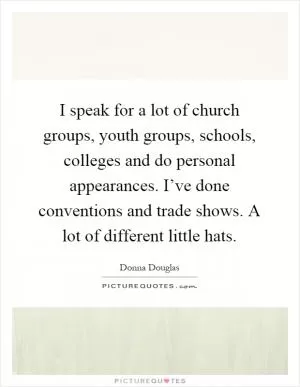 I speak for a lot of church groups, youth groups, schools, colleges and do personal appearances. I’ve done conventions and trade shows. A lot of different little hats Picture Quote #1