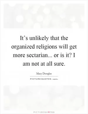It’s unlikely that the organized religions will get more sectarian... or is it? I am not at all sure Picture Quote #1