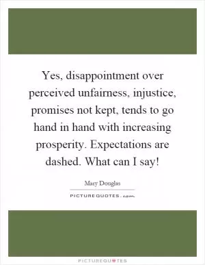 Yes, disappointment over perceived unfairness, injustice, promises not kept, tends to go hand in hand with increasing prosperity. Expectations are dashed. What can I say! Picture Quote #1