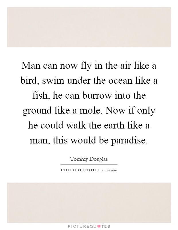 Man can now fly in the air like a bird, swim under the ocean like a fish, he can burrow into the ground like a mole. Now if only he could walk the earth like a man, this would be paradise Picture Quote #1
