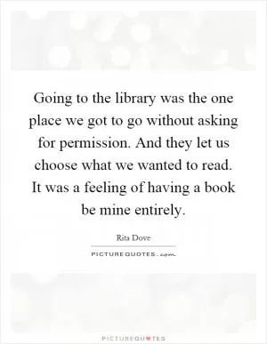 Going to the library was the one place we got to go without asking for permission. And they let us choose what we wanted to read. It was a feeling of having a book be mine entirely Picture Quote #1