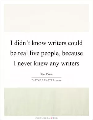 I didn’t know writers could be real live people, because I never knew any writers Picture Quote #1
