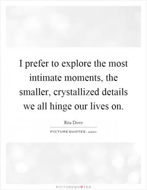 I prefer to explore the most intimate moments, the smaller, crystallized details we all hinge our lives on Picture Quote #1
