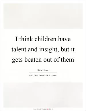 I think children have talent and insight, but it gets beaten out of them Picture Quote #1