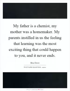 My father is a chemist, my mother was a homemaker. My parents instilled in us the feeling that learning was the most exciting thing that could happen to you, and it never ends Picture Quote #1