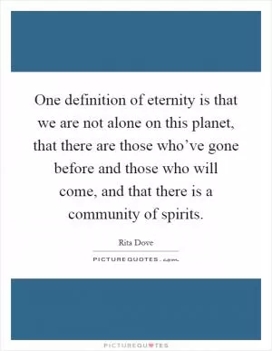 One definition of eternity is that we are not alone on this planet, that there are those who’ve gone before and those who will come, and that there is a community of spirits Picture Quote #1