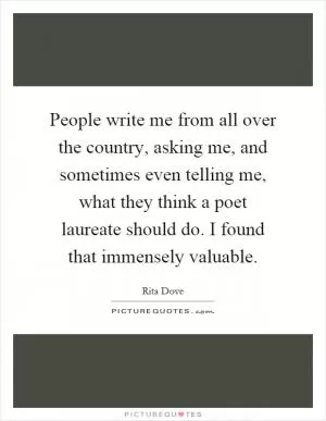 People write me from all over the country, asking me, and sometimes even telling me, what they think a poet laureate should do. I found that immensely valuable Picture Quote #1