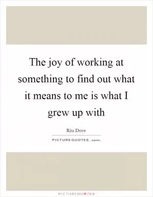 The joy of working at something to find out what it means to me is what I grew up with Picture Quote #1