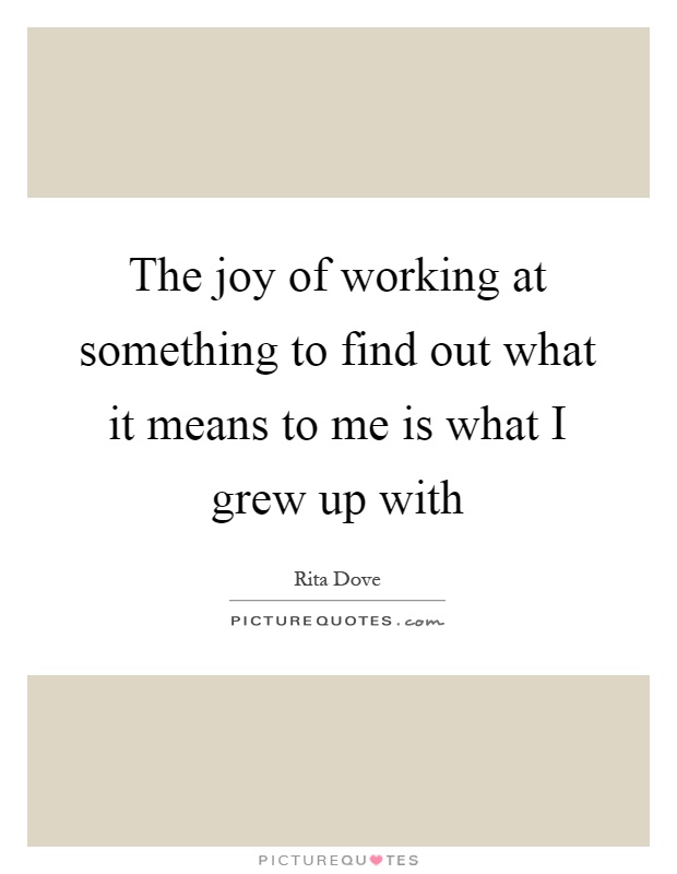 The joy of working at something to find out what it means to me is what I grew up with Picture Quote #1