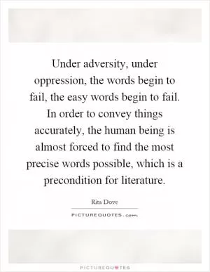 Under adversity, under oppression, the words begin to fail, the easy words begin to fail. In order to convey things accurately, the human being is almost forced to find the most precise words possible, which is a precondition for literature Picture Quote #1
