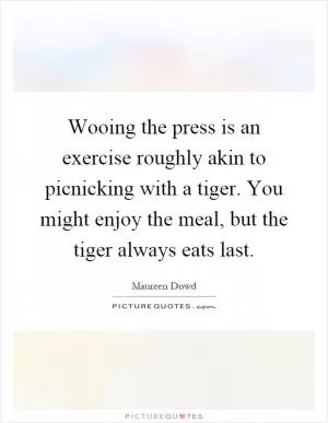 Wooing the press is an exercise roughly akin to picnicking with a tiger. You might enjoy the meal, but the tiger always eats last Picture Quote #1
