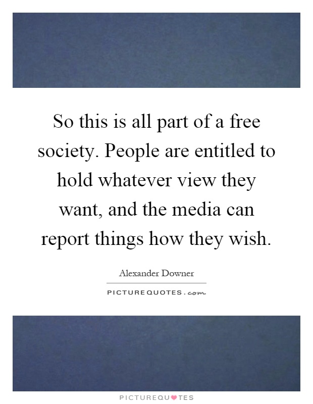 So this is all part of a free society. People are entitled to hold whatever view they want, and the media can report things how they wish Picture Quote #1