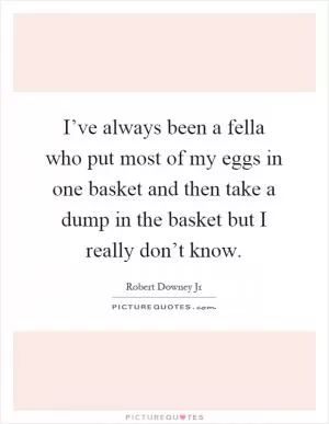 I’ve always been a fella who put most of my eggs in one basket and then take a dump in the basket but I really don’t know Picture Quote #1