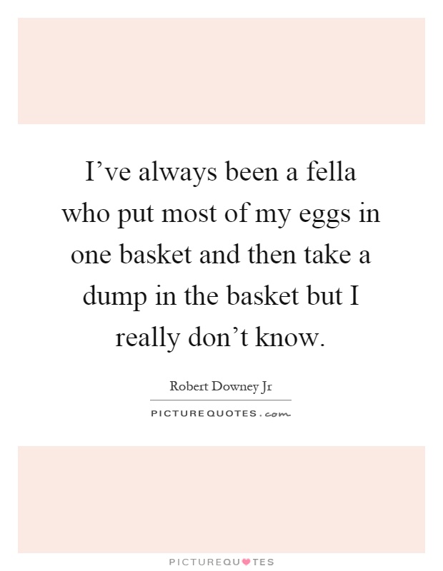 I've always been a fella who put most of my eggs in one basket and then take a dump in the basket but I really don't know Picture Quote #1