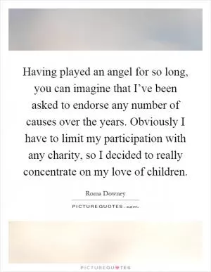Having played an angel for so long, you can imagine that I’ve been asked to endorse any number of causes over the years. Obviously I have to limit my participation with any charity, so I decided to really concentrate on my love of children Picture Quote #1