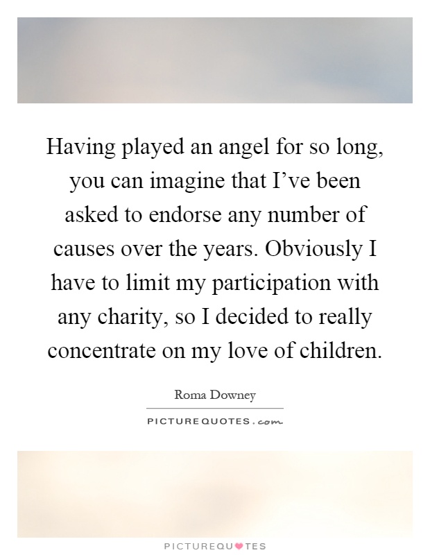 Having played an angel for so long, you can imagine that I've been asked to endorse any number of causes over the years. Obviously I have to limit my participation with any charity, so I decided to really concentrate on my love of children Picture Quote #1