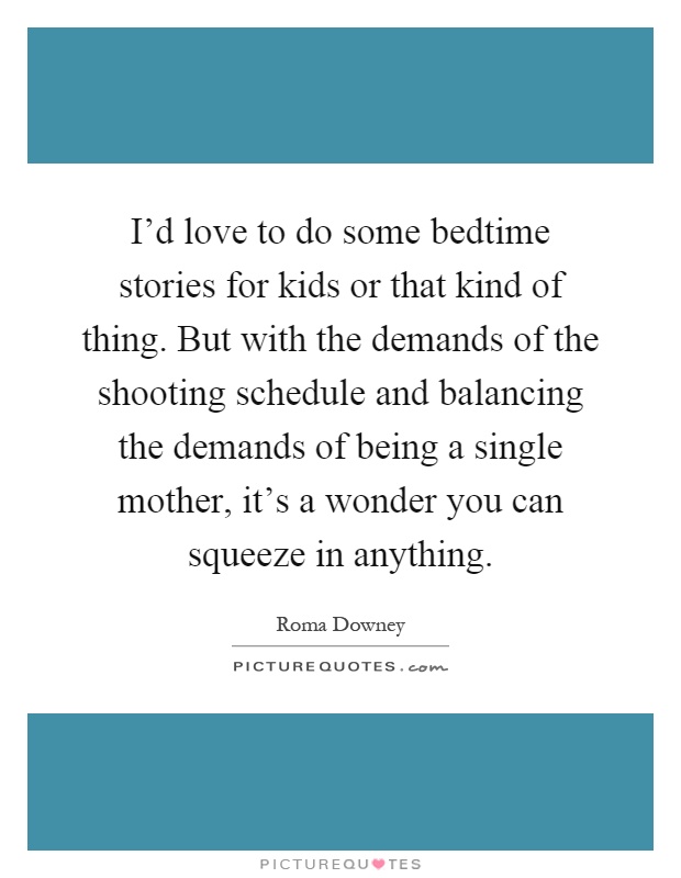 I'd love to do some bedtime stories for kids or that kind of thing. But with the demands of the shooting schedule and balancing the demands of being a single mother, it's a wonder you can squeeze in anything Picture Quote #1