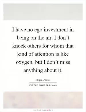 I have no ego investment in being on the air. I don’t knock others for whom that kind of attention is like oxygen, but I don’t miss anything about it Picture Quote #1
