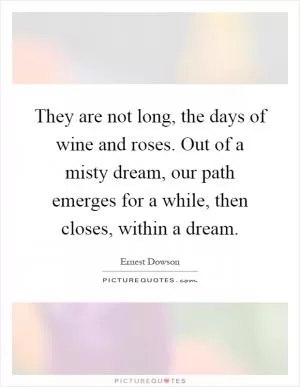 They are not long, the days of wine and roses. Out of a misty dream, our path emerges for a while, then closes, within a dream Picture Quote #1