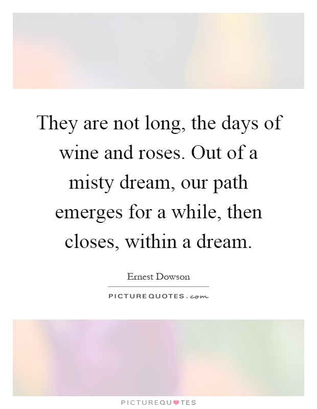 They are not long, the days of wine and roses. Out of a misty dream, our path emerges for a while, then closes, within a dream Picture Quote #1