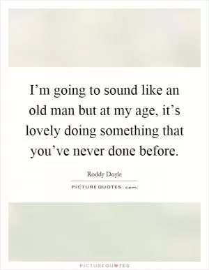 I’m going to sound like an old man but at my age, it’s lovely doing something that you’ve never done before Picture Quote #1